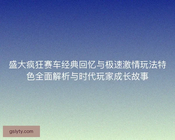 盛大疯狂赛车经典回忆与极速激情玩法特色全面解析与时代玩家成长故事