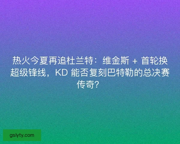 热火今夏再追杜兰特：维金斯 + 首轮换超级锋线，KD 能否复刻巴特勒的总决赛传奇？
