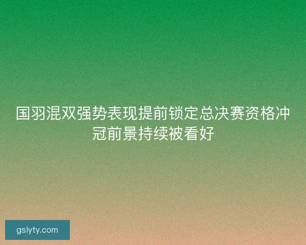 国羽混双强势表现提前锁定总决赛资格冲冠前景持续被看好